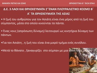 ΒΗΜΑΤΑ ΠΙΣΤΗΣ ΚΑΙ ΖΩΗΣ ΘΡΗΣΚΕΥΤΙΚΑ Β΄ ΤΑΞΗ ΕΠΑΛ
Δ.Ε. 3 ΛΑΟΙ ΚΑΙ ΘΡΗΣΚΕΥΜΑΤΑ Σ’ ΈΝΑΝ ΠΛΟΥΡΑΛΙΣΤΙΚΟ ΚΟΣΜΟ Β΄
Α΄ ΤΑ ΘΡΗΣΚΕΥΜΑΤΑ ΤΗΣ ΑΣΙΑΣ
• Η ζωή του ανθρώπου για τον Ασιάτη είναι ένα μέρος από τη ζωή του
σύμπαντος, μέσα στο οποίο κινούνται τα πάντα.
• Ένας νους (απρόσωπη δύναμη) λειτουργεί ως κινητήρια δύναμη των
πάντων.
•Για τον Ασιάτη , η ζωή του είναι ένα μικρό τμήμα ενός συνόλου.
•Μετά το θάνατο , ξαναγυρίζει στο σύμπαν με μια άλλη ίσως μορφή
 