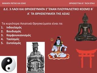 ΒΗΜΑΤΑ ΠΙΣΤΗΣ ΚΑΙ ΖΩΗΣ ΘΡΗΣΚΕΥΤΙΚΑ Β΄ ΤΑΞΗ ΕΠΑΛ
Δ.Ε. 3 ΛΑΟΙ ΚΑΙ ΘΡΗΣΚΕΥΜΑΤΑ Σ’ ΈΝΑΝ ΠΛΟΥΡΑΛΙΣΤΙΚΟ ΚΟΣΜΟ Β΄
Α΄ ΤΑ ΘΡΗΣΚΕΥΜΑΤΑ ΤΗΣ ΑΣΙΑΣ
Τα κυριότερα Ασιατικά Θρησκεύματα είναι τα:
1. Ινδουϊσμός
2. Βουδισμός
3. Κομφουκιανισμός
4. Ταοϊσμός
5. Σιντοϊσμός
 