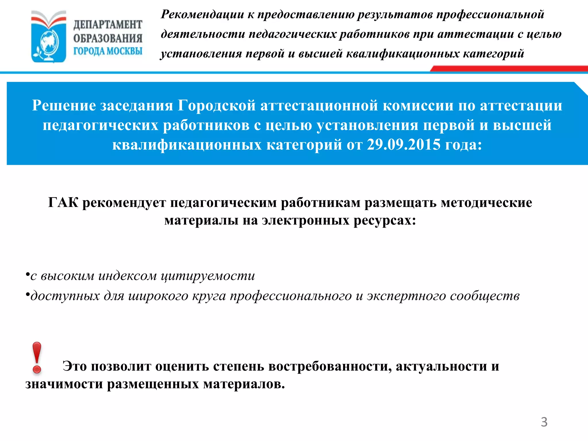 3
Решение заседания Городской аттестационной комиссии по аттестации
педагогических работников с целью установления первой и высшей
квалификационных категорий от 29.09.2015 года:
Рекомендации к предоставлению результатов профессиональной
деятельности педагогических работников при аттестации с целью
установления первой и высшей квалификационных категорий
ГАК рекомендует педагогическим работникам размещать методические
материалы на электронных ресурсах:
•с высоким индексом цитируемости
•доступных для широкого круга профессионального и экспертного сообществ
Это позволит оценить степень востребованности, актуальности и
значимости размещенных материалов.
 