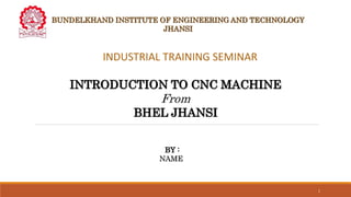 BUNDELKHAND INSTITUTE OF ENGINEERING AND TECHNOLOGY
JHANSI
BY :
NAME
1
INDUSTRIAL TRAINING SEMINAR
INTRODUCTION TO CNC MACHINE
From
BHEL JHANSI
 