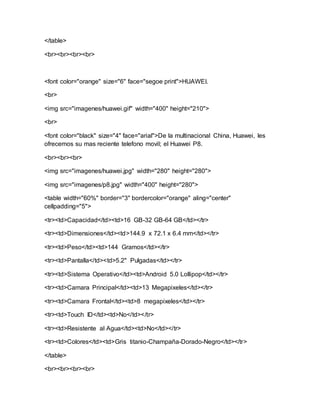 </table>
<br><br><br><br>
<font color="orange" size="6" face="segoe print">HUAWEI.
<br>
<img src="imagenes/huawei.gif" width="400" height="210">
<br>
<font color="black" size="4" face="arial">De la multinacional China, Huawei, les
ofrecemos su mas reciente telefono movil; el Huawei P8.
<br><br><br>
<img src="imagenes/huawei.jpg" width="280" height="280">
<img src="imagenes/p8.jpg" width="400" height="280">
<table width="60%" border="3" bordercolor="orange" aling="center"
cellpadding="5">
<tr><td>Capacidad</td><td>16 GB-32 GB-64 GB</td></tr>
<tr><td>Dimensiones</td><td>144.9 x 72.1 x 6.4 mm</td></tr>
<tr><td>Peso</td><td>144 Gramos</td></tr>
<tr><td>Pantalla</td><td>5.2" Pulgadas</td></tr>
<tr><td>Sistema Operativo</td><td>Android 5.0 Lollipop</td></tr>
<tr><td>Camara Principal</td><td>13 Megapixeles</td></tr>
<tr><td>Camara Frontal</td><td>8 megapixeles</td></tr>
<tr><td>Touch ID</td><td>No</td></tr>
<tr><td>Resistente al Agua</td><td>No</td></tr>
<tr><td>Colores</td><td>Gris titanio-Champaña-Dorado-Negro</td></tr>
</table>
<br><br><br><br>
 