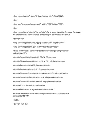 <font color="orange" size="6" face="segoe print">SAMSUNG.
<br>
<img src="imagenes/samsung.gif" width="200" height="250">
<br>
<font color="black" size="4" face="arial">De la super industria Coreana, Samsung,
les ofrecemos su ultimo avance en tecnologia, es el Galaxi S6 EDGE.
<br><br><br>
<img src="imagenes/samsung.jpg" width="280" height="280">
<img src="imagenes/s6.jpg" width="300" height="280">
<table width="60%" border="3" bordercolor="orange" aling="center"
cellpadding="5">
<tr><td>Capacidad</td><td>32 GB-64 GB</td></tr>
<tr><td>Dimensiones</td><td>142.1 x 70.1 x 7.0 mm</td></tr>
<tr><td>Peso</td><td>132 Gramos</td></tr>
<tr><td>Pantalla</td><td>5.1" Pulgadas</td></tr>
<tr><td>Sistema Operativo</td><td>Android 5.0 Lollipop</td></tr>
<tr><td>Camara Principal</td><td>16 Megapixeles</td></tr>
<tr><td>Camara Frontal</td><td>5 megapixeles</td></tr>
<tr><td>Touch ID</td><td>Si</td></tr>
<tr><td>Resistente al Agua</td><td>Si</td></tr>
<tr><td>Colores</td><td>Dorado-Negro-Blanco-Azul topacio-Verde
esmeralda</td></tr>
</table>
<br><br><br><br>
 