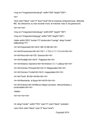 <img src="imagenes/motorola.gif" width="200" height="350">
<br>
<font color="black" size="4" face="arial">De la empresa norteamericana, Motorola
INC. les ofrecemos su mas reciente movil, el motorola moto G 3ra generaciòn.
<br><br><br>
<img src="imagenes/motorola.jpg" width=200" height="180">
<img src="imagenes/motog.jpg" width="320" height="320">
<table width="60%" border="3" bordercolor="orange" aling="center"
cellpadding="5">
<tr><td>Capacidad</td><td>8 GB-16 GB</td></tr>
<tr><td>Dimensiones</td><td>142.1 x 72.4 x 7.1-11.6 mm</td></tr>
<tr><td>Peso</td><td>155 Gramos</td></tr>
<tr><td>Pantalla</td><td>5" Pulgadas</td></tr>
<tr><td>Sistema Operativo</td><td>Android 5.1.1 Lollipop</td></tr>
<tr><td>Camara Principal</td><td>13 Megapixeles</td></tr>
<tr><td>Camara Frontal</td><td>5 megapixeles</td></tr>
<tr><td>Touch ID</td><td>No</td></tr>
<tr><td>Resistente al Agua</td><td>Si</td></tr>
<tr><td>Colores</td><td>Blanco-Negro-carcasas intercambiabes y
combinables</td></tr>
</table>
<br><br><br><br>
<hr aling="center" width="75%" size="3" color="black" noshade>
<pre><font color="black" size="2" face="arial">
Copyright 2015
 