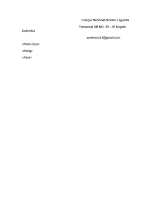 Colegio Nacional Nicolas Esguerra
Tranversal 6B NO. 89 - 36 Bogotá
Colombia
santimina21@gmail.com
</font></pre>
</body>
</html>
 