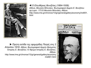  Ο Ελευθέριος Βενιζέλος (1864-1936).
Αθήνα, Μουσείο Μπενάκη, Φωτογραφικό Αρχείο Ε. Βενιζέλου
αρ.ευρετ. 173.© Μουσείο Μπενάκη, Αθήνα.
http://www.ime.gr/chronos/13/gr/general/gallery/economy/ind0
01.html
 Πρώτη σελίδα της εφημερίδας Πατρίς στις 2
Απριλίου 1918. Αθήνα, Φωτογραφικό Αρχείο Ιδρύματος
Ιστορίας Ε. Βενιζέλου. © Ίδρυμα Ιστορίας Ε. Βενιζέλου,
Αθήνα.
http://www.ime.gr/chronos/13/gr/general/gallery/econo
my/ind001.html
 