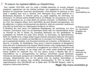 Πηγή: http://www.venetokleio.gr
 Το κείμενο του σχολικού βιβλίου με πλαγιότιτλους
Στην περίοδο 1910-1922, κατά την οποία η Ελλάδα βρισκόταν σε συνεχή πολεμική
ετοιμότητα, εμφανίστηκε μια νέα πολιτική αντίληψη, που εκφράστηκε με τον Ελευθέριο
Βενιζέλο και ονομάστηκε συνοπτικά «βενιζελισμός». Είναι δύσκολο να ορίσουμε με λίγα
λόγια τι ακριβώς ήταν αυτή η πολιτική, στον οικονομικό όμως τομέα φαίνεται ότι ο
βενιζελισμός θεωρούσε το ελληνικό κράτος ως μοχλό έκφρασης και ανάπτυξης του
ελληνισμού. Το ελληνικό κράτος δηλαδή έπρεπε να επιδιώξει την ενσωμάτωση του εκτός
συνόρων ελληνισμού και, με ενιαία εθνική και κρατική υπόσταση, να διεκδικήσει τη θέση του
στον τότε σύγχρονο κόσμο. Αυτό προϋπέθετε όχι μόνο θεσμικό εκσυγχρονισμό, που θα
καθιστούσε το κράτος αποτελεσματικό και αξιόπιστο, αλλά και γενικότερη προσήλωση στην
ιδέα της ανάπτυξης των παραγωγικών δυνάμεων του έθνους.
Ο Βενιζέλος δεν ήταν μόνος στη διαδικασία διαμόρφωσης και υλοποίησης των νέων
επιλογών. Συσπείρωσε γύρω του μια δραστήρια αστική τάξη που εξακολουθούσε ακόμα να
πλουτίζει σε όλη τη λεκάνη της ανατολικής Μεσογείου και που φιλοδοξούσε να κυριαρχήσει
και πολιτικά στο χώρο όπου άπλωνε τις οικονομικές της δραστηριότητες. Κατά την περίοδο
αυτή, υπήρχε ακόμα ισχυρή ελληνική οικονομική παρουσία στα λιμάνια της Νότιας Ρωσίας,
στη λεκάνη του Δούναβη και το εσωτερικό της Ρουμανίας, στον Πόντο και τα μικρασιατικά
παράλια, στην Κωνσταντινούπολη και τη Σμύρνη, τη Θεσσαλονίκη, την Αίγυπτο, το Σουδάν,
την Αλεξάνδρεια. Όλος αυτός ο πλούτος μπορούσε να διασφαλιστεί μόνο μέσα από τη
δημιουργία ενός ισχυρού εθνικού κέντρου, μιας περιφερειακής δύναμης ικανής να
παρεμβαίνει και να προστατεύει τα συμφέροντα των πολιτών της. Επρόκειτο για ένα αίτημα
αρκετά κρίσιμο, σε μια εποχή κατά την οποία πολλά εθνικιστικά κινήματα έκαναν αισθητή
την παρουσία τους. Για τους λόγους αυτούς η Μεγάλη Ιδέα και οι προϋποθέσεις της -ο
εκσυγχρονισμός του κράτους- αποτέλεσαν ισχυρά ιδεολογικά, πολιτικά και οικονομικά
ερείσματα για τη διεκδίκηση της Μεγάλης Ελλάδας με πιθανότητες επιτυχίας.
Χαρακτηριστικό είναι ότι στα χρόνια αυτά της μεγάλης προσπάθειας οι προϋπολογισμοί του
κράτους ήταν συνήθως πλεονασματικοί. Το 1911 τα έσοδα του προϋπολογισμού ήταν
240.000.000 και τα έξοδα μόνο 181.000.000 δραχμές, παρά τις αυξημένες στρατιωτικές
δαπάνες.
Ο «Βενιζελισμός»
και οι
προϋποθέσεις του
Οι Έλληνες αστοί
του εξωτερικού
Στηρίζουν τον
Βενιζέλο
Οικονομική
ανάπτυξη της
περιόδου
α. Πλεονασματικοί
προϋπολογισμοί
 