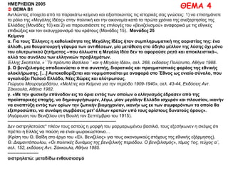 ΘΕΜΑ 4ΗΜΕΡΗΣΙΩΝ 2005
 ΘΕΜΑ Β1
Αντλώντας στοιχεία από τα παρακάτω κείμενα και αξιοποιώντας τις ιστορικές σας γνώσεις: 1) να επισημάνετε το
ρόλο της «Μεγάλης Ιδέας» στην πολιτική και την οικονομία κατά τα πρώτα χρόνια της ανεξαρτησίας της Ελλάδας
(Μονάδες 10) και 2) να παρουσιάσετε τις επιλογές του «βενιζελισμού» αναφορικά με τις εθνικές επιδιώξεις και τον
εκσυγχρονισμό του κράτους (Μονάδες 15). Μονάδες 25
Κείμενα
α. Για τους Έλληνες η καθολικότητα της Μεγάλης Ιδέας ήταν συμπληρωματική της αοριστίας της: ένα
άλλοθι, μια θαυματουργή γέφυρα των αντιθέσεων, μία μετάθεση στο άδηλο μέλλον της λύσης όχι μόνο
του αλυτρωτικού ζητήματος –που άλλωστε η Μεγάλη Ιδέα δεν το αφορούσε ρητά και αποκλειστικά–,
αλλά του συνόλου των ελληνικών προβλημάτων.
Έλλης Σκοπετέα, «΄΄Το πρότυπο Βασίλειο΄΄ και η Μεγάλη Ιδέα», σελ. 268, εκδόσεις Πολύτυπο, Αθήνα 1988.
β. Ο βενιζελισμός αποδεικνύεται ο πιο συνεπής, διορατικός και πραγματιστικός φορέας της εθνικής
ολοκλήρωσης. […] Αυτοκαθορίζεται και νομιμοποιείται με αναφορά στο Έθνος ως ενιαίο σύνολο, που
αγκαλιάζει Παλαιά Ελλάδα, Νέες Χώρες και αλύτρωτους.
Γιώργου Μαυρογορδάτου, «Μελέτες και Κείμενα για την περίοδο 1909-1940», σελ. 43-44, Εκδόσεις Αντ. Σάκκουλα,
Αθήνα 1982.
γ. «Με την φυσικήν επάνοδον εις τα όρια εντός των οποίων ο ελληνισμός έδρασεν από της προϊστορικής
εποχής, να δημιουργήσωμεν, λέγω, μίαν μεγάλην Ελλάδα ισχυράν και πλουσίαν, ικανήν να αναπτύξη
εντός των ορίων την ζωτικήν βιομηχανίαν, ικανήν ως εκ των συμφερόντων τα οποία θα εξεπροσώπει, να
συνάψη συμβάσεις μετ’ άλλων κρατών υπό τους αρίστους δυνατούς όρους».
(Αγόρευση του Βενιζέλου στη Bουλή τον Σεπτέμβριο του 1915).
--------------------------------------------------------------------------
Δεν οιστρηλατούσε* πλέον τους αστούς η μορφή του μαρμαρωμένου βασιλιά, τους εξεσήκωνεν η σκέψις ότι
πρέπει η Ελλάς να παύση να είναι ψωροκώσταινα…
(Κρίση του Θ. Βαΐδη στο έργο του «Ελ. Βενιζέλος» για τους οικονομικούς στόχους της εθνικής εξόρμησης).
Θ. Διαμαντόπουλου, «Οι πολιτικές δυνάμεις της βενιζελικής περιόδου. Ο βενιζελισμός», τόμος 1ος, τεύχος α΄, σελ. 152,
εκδόσεις Αντ. Σάκκουλα, Αθήνα 1985.
---------------------
οιστρηλατώ: μεταδίδω ενθουσιασμό
 