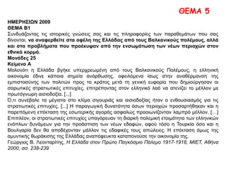 ΘΕΜΑ 5
ΗΜΕΡΗΣΙΩΝ 2009
ΘΕΜΑ Β1
Συνδυάζοντας τις ιστορικές γνώσεις σας και τις πληροφορίες των παραθεμάτων που σας
δίνονται, να αναφερθείτε στα οφέλη της Ελλάδας από τους Βαλκανικούς πολέμους, αλλά
και στα προβλήματα που προέκυψαν από την ενσωμάτωση των νέων περιοχών στον
εθνικό κορμό.
Μονάδες 25
Κείμενο Α
Μολονότι η Ελλάδα βγήκε υπερχρεωμένη από τους Βαλκανικούς Πολέμους, η ελληνική οικονομία
έδινε κάποια σημεία ανόρθωσης, οφειλόμενα ίσως στην αναθέρμανση της εμπιστοσύνης των
πολιτών προς το κράτος μετά τη γενική ευφορία που δημιούργησαν οι σαρωτικές στρατιωτικές
επιτυχίες, επιτρέποντας στον ελληνικό λαό να ατενίζει το μέλλον με πρωτόγνωρη αισιοδοξία. [...]
Ό,τι συνέβαλε τα μέγιστα στο κλίμα σιγουριάς και αισιοδοξίας ήταν ο ενθουσιασμός για τις
στρατιωτικές επιτυχίες. [...] Η παραγωγική δυνατότητα όσων περιοχών προσαρτήθηκαν και η
παρεπόμενη επέκταση της εσωτερικής αγοράς ασφαλώς προοιωνίζονταν λαμπρό μέλλον. […]
Επιπλέον, οι στρατιωτικές επιτυχίες υπαγόρευαν τη διαρκή πολεμική ετοιμότητα των ελληνικών
ενόπλων δυνάμεων για την προάσπιση των νέων εδαφών, αφού τόσο η Τουρκία όσο και η
Βουλγαρία δεν θα αποδέχονταν μάλλον τις εδαφικές τους απώλειες. Η επέκταση όμως της
αμυντικής θωράκισης της Ελλάδας αναπόφευκτα καταπονούσε την οικονομία της.
Γεώργιος Β. Λεονταρίτης, Η Ελλάδα στον Πρώτο Παγκόσμιο Πόλεμο 1917-1918, ΜΙΕΤ, Αθήνα 2000,
σσ. 238-239
 