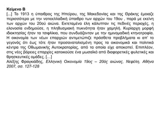 Κείμενο Β
[...] Το 1913 η ύπαιθρος της Ηπείρου, της Μακεδονίας και της Θράκης έμοιαζε
περισσότερο με την νοτιοελλαδική ύπαιθρο των αρχών του 19ου , παρά με εκείνη των
αρχών του 20ού αιώνα. Εκτεταμένα έλη κάλυπταν τις πεδινές περιοχές, η ελονοσία
ενδημούσε, η πληθυσμιακή πυκνότητα ήταν χαμηλή. Κυρίαρχη μορφή ιδιοκτησίας
ήταν τα τσιφλίκια, που συνδυάζονταν με την ημινομαδική κτηνοτροφία. Η οικονομία
των νέων επαρχιών αντιμετώπιζε πρόσθετα προβλήματα κι απ’ το γεγονός ότι έως
τότε ήταν προσανατολισμένη προς τα οικονομικά και πολιτικά κέντρα της
Οθωμανικής Αυτοκρατορίας, από τα οποία είχε αποκοπεί. Επιπλέον, στις νέες βόρειες
επαρχίες κατοικούσε ένα μωσαϊκό από διαφορετικές φυλετικές και θρησκευτικές
ομάδες. […]
Αλέξης Φραγκιάδης, Ελληνική Οικονομία 19ος – 20ός αιώνας, Νεφέλη, Αθήνα 2007, σσ.
127-128
 