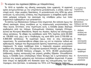 Πηγή: http://www.venetokleio.gr
 Το κείμενο του σχολικού βιβλίου με πλαγιότιτλους
Το 1910 οι πρόοδοι της εθνικής οικονομίας ήταν εμφανείς. Η αγροτική κρίση
αντιμετωπίστηκε με την υπερπόντια μετανάστευση, η οποία, κατά την εποχή
αυτή, πήρε μεγάλες διαστάσεις. Η μετανάστευση στις ΗΠΑ όχι μόνο εκτόνωσε
τις κοινωνικές εντάσεις που δημιούργησε η σταφιδική κρίση αλλά πολύ
γρήγορα ενίσχυσε την οικονομία της υπαίθρου μέσω των πολύ σημαντικών
εμβασμάτων των μεταναστών.
Το κόστος των Βαλκανικών πολέμων ήταν σημαντικό, δεν κλόνισε όμως την
εθνική οικονομία, όπως συνέβαινε με τις στρατιωτικές κινητοποιήσεις του 19ου
αιώνα. Επιπλέον, στην περίπτωση αυτή, η Ελλάδα βγήκε ιδιαίτερα κερδισμένη
από τον πόλεμο. Ενσωμάτωσε πλούσιες περιοχές (Ήπειρο, Δυτική και Κεντρική
Μακεδονία, Νησιά του Αιγαίου, Κρήτη) και εκατομμύρια νέους κατοίκους. Τα
εδάφη της αυξήθηκαν κατά 70% περίπου (από 65.000 σε 108.800 τετρ. χλμ.) και
ο πληθυσμός της κατά 80% (από 2.700.000 σε 4.800.000 κατοίκους). Το
κυριότερο όμως ήταν οι νέες οικονομικές προοπτικές. Τα νεοαποκτηθέντα
εδάφη ήταν ως επί το πλείστον πεδινά και αρδευόμενα, πράγμα που
δημιουργούσε άριστες προοπτικές για τη γεωργική παραγωγή. Το κύριο
πρόβλημα ήταν η παρουσία ισχυρών μειονοτικών ομάδων στις περιοχές αυτές.
Στη σχετικά ομοιογενή Ήπειρο, για παράδειγμα, δίπλα στους 166.000 Έλληνες
υπήρχαν, το 1914, 38.000 μουσουλμάνοι (αλβανικής κυρίως καταγωγής) και
μερικές χιλιάδες Εβραίοι. Οπωσδήποτε όμως, η Ελλάδα έγινε υπολογίσιμη πλέον
δύναμη και η εμπιστοσύνη που ενέπνεε στις αγορές χρήματος και πιστώσεων
αυξήθηκε σημαντικά. Η χώρα ήταν έτοιμη να αφιερωθεί στο δύσκολο έργο της
ενσωμάτωσης των νέων περιοχών, όταν ξέσπασε, το καλοκαίρι του 1914, ο Α'
Παγκόσμιος πόλεμος.
β. Η συμβολή της
υπερπόντιας
μετανάστευσης
Οι συνέπειες των
βαλκανικών
πολέμων για την
ελληνική οικονομία
1. Αύξηση έκτασης
και πληθυσμού
2. Νέες
οικονομικές
προοπτικές
3. Μειονοτικό
πρόβλημα
4. Εμπιστοσύνη
πιστοληπτική
ικανότητα
 