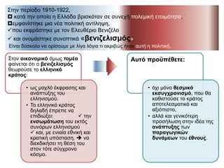 Στην περίοδο 1910-1922,
 κατά την οποία η Ελλάδα βρισκόταν σε συνεχή πολεμική ετοιμότητα,
εμφανίστηκε μια νέα πολιτική αντίληψη,
που εκφράστηκε με τον Ελευθέριο Βενιζέλο
 και ονομάστηκε συνοπτικά «βενιζελισμός».
Είναι δύσκολο να ορίσουμε με λίγα λόγια τι ακριβώς ήταν αυτή η πολιτική.
Στον οικονομικό όμως τομέα
φαίνεται ότι ο βενιζελισμός
θεωρούσε το ελληνικό κράτος:
• ως μοχλό έκφρασης και
ανάπτυξης του ελληνισμού.
• Το ελληνικό κράτος δηλαδή
έπρεπε να επιδιώξει:
 την ενσωμάτωση του
εκτός συνόρων ελληνισμού
 και, με ενιαία εθνική και
κρατική υπόσταση,  να
διεκδικήσει τη θέση του
στον τότε σύγχρονο κόσμο.
Αυτό προϋπέθετε:
• όχι μόνο θεσμικό
εκσυγχρονισμό, που θα
καθιστούσε το κράτος
αποτελεσματικό και
αξιόπιστο,
• αλλά και γενικότερη
προσήλωση στην ιδέα της
ανάπτυξης των
παραγωγικών δυνάμεων
του έθνους.
 
