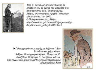 Ο Βενιζέλος δεν ήταν μόνος στη διαδικασία διαμόρφωσης και υλοποίησης των νέων
επιλογών.
 Συσπείρωσε γύρω του μια δραστήρια αστική τάξη
που εξακολουθούσε ακόμα να πλουτίζει σε όλη τη λεκάνη της ανατολικής Μεσογείου
και που φιλοδοξούσε να κυριαρχήσει και πολιτικά στο χώρο όπου άπλωνε τις
οικονομικές της δραστηριότητες.
Κατά την περίοδο αυτή, υπήρχε ακόμα ισχυρή ελληνική οικονομική παρουσία:
 στα λιμάνια της Νότιας
Ρωσίας,
 στη λεκάνη του Δούναβη
 και το εσωτερικό της
Ρουμανίας,
 στον Πόντο
 και τα μικρασιατικά
παράλια,
 στην Κωνσταντινούπολη
 και τη Σμύρνη,
 τη Θεσσαλονίκη,
 την Αίγυπτο,
 το Σουδάν,
 την Αλεξάνδρεια.
Όλος αυτός ο πλούτος μπορούσε να διασφαλιστεί μόνο μέσα από τη δημιουργία:
ενός ισχυρού εθνικού
κέντρου,
μιας περιφερειακής δύναμης
ικανής να παρεμβαίνει
και να προστατεύει τα συμφέροντα των πολιτών
της.
Επρόκειτο για ένα αίτημα αρκετά κρίσιμο, σε μια εποχή κατά την οποία πολλά εθνικιστικά
κινήματα έκαναν αισθητή την παρουσία τους.
Για τους λόγους αυτούς η Μεγάλη
Ιδέα και οι προϋποθέσεις της -ο
εκσυγχρονισμός του κράτους-
 αποτέλεσαν ισχυρά
ιδεολογικά, πολιτικά και
οικονομικά ερείσματα
 για τη διεκδίκηση της
Μεγάλης Ελλάδας με
πιθανότητες επιτυχίας.
 