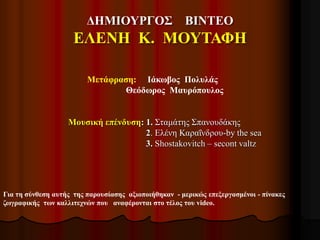 ΔΗΜΙΟΥΡΓΟΣ ΒΙΝΤΕΟ
ΕΛΕΝΗ Κ. ΜΟΥΤΑΦΗ
Για τη σύνθεση αυτής της παρουσίασης αξιοποιήθηκαν - μερικώς επεξεργασμένοι - πίνακες
ζωγραφικής των καλλιτεχνών που αναφέρονται στο τέλος του video.
Μετάφραση: Ιάκωβος Πολυλάς
Θεόδωρος Μαυρόπουλος
Μουσική επένδυση: 1. Σταμάτης Σπανουδάκης
2. Ελένη Καραΐνδρου-by the sea
3. Shostakovitch – secont valtz
 