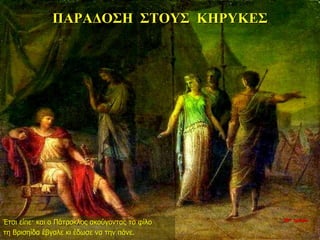 ΠΑΡΑΔΟΣΗ ΣΤΟΥΣ ΚΗΡΥΚΕΣ
Έτσι είπε· και ο Πάτροκλος ακούγοντας το φίλο
τη Βρισηίδα έβγαλε κι έδωσε να την πάνε.
10η ημέρα
 