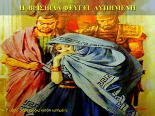 Η ΒΡΙΣΗΙΔΑ ΦΕΥΓΕΙ ΛΥΠΗΜΕΝΗ
Κι η ωραία κόρη εβάδιζε κατόπι λυπημένη.
10η ημέρα
 