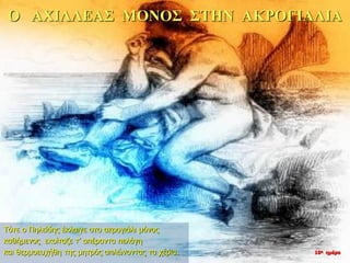 Ο ΑΧΙΛΛΕΑΣ ΜΟΝΟΣ ΣΤΗΝ ΑΚΡΟΓΙΑΛΙΑ
Τότε ο Πηλείδης έκλαιγε στο ακρογιάλι μόνος
καθήμενος εκοίταζε τ’ απέραντα πελάγη
και θερμοευχήθη της μητρός απλώνοντας τα χέρια. 10η ημέρα
 