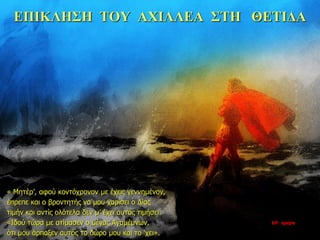 ΕΠΙΚΛΗΣΗ ΤΟΥ ΑΧΙΛΛΕΑ ΣΤΗ ΘΕΤΙΔΑ
« Μητέρ’, αφού κοντόχρονον με έχεις γεννημένον,
έπρεπε και ο βροντητής να μου χαρίσει ο Δίας
τιμήν και αντίς ολότελα δεν μ’ έχει αυτός τιμήσει.
«Ιδού τώρα με ατίμασεν ο μέγας Αγαμέμνων,
ότι μου άρπαξεν αυτός το δώρο μου και το ‘χει».
10η ημέρα
 