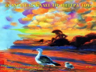 Ο ΑΧΙΛΛΕΑΣ ΚΑΛΕΙ ΤΗ ΜΗΤΕΡΑ ΤΟΥ
Είπε με δάκρυα κι η σεπτή τον άκουσε μητέρα
στα βάθη όπ’ έμενε σιμά στον γέροντα γονέα.
10η ημέρα
 