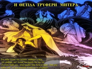 Η ΘΕΤΙΔΑ ΤΡΥΦΕΡΗ ΜΗΤΕΡΑ
Στο πλάγι αυτού που έκλαιεν εκάθισεν η θεία,
τον χάιδεψε, κατ’ όνομα τον έκραξε και του ‘πε:
«Τι κλαις παιδί μου, στην καρδιά ποια λύπη σ’ ηύρε; Ειπέ μου
ευθύς, μην το ‘χεις μυστικό, κι εγώ να το γνωρίσω».
10η ημέρα
 