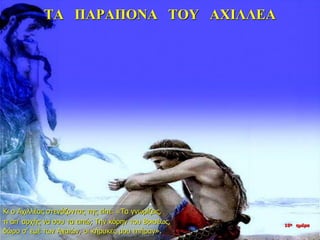 ΤΑ ΠΑΡΑΠΟΝΑ ΤΟΥ ΑΧΙΛΛΕΑ
Κι ο Αχιλλέας στενάζοντας της είπε: «Τα γνωρίζεις,
τι απ’ αρχής να σου τα ειπώ; Την κόρην του Βρισέως,
δώρο σ’ εμέ των Αχαιών, οι κήρυκες μου επήραν».
10η ημέρα
 