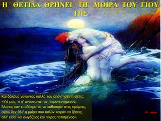 Η ΘΕΤΙΔΑ ΘΡΗΝΕΙ ΤΗ ΜΟΙΡΑ ΤΟΥ ΓΙΟΥ
ΤΗΣ
Και δάκρυα χύνοντας πολλά του απάντησεν η Θέτις:
«Υιέ μου, τι σ’ ανάσταινα τον πικρογεννημένον;
Άλυπος καν κι αδάκρυτος να κάθοσουν στες πρύμνες,
αφού δεν θέλ’ η μοίρα σου πολύν καιρόν να ζήσεις,
αλλ’ είσαι και ολιγόζωος και πίκρες ποτισμένος».
10η ημέρα
 