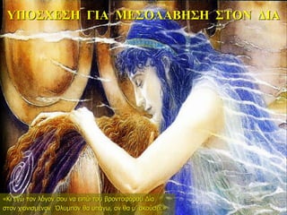 ΥΠΟΣΧΕΣΗ ΓΙΑ ΜΕΣΟΛΑΒΗΣΗ ΣΤΟΝ ΔΙΑ
«Κι εγώ τον λόγον σου να ειπώ του βροντοφόρου Δία
στον χιονισμένον Όλυμπον θα υπάγω, αν θα μ’ ακούσει.»
 