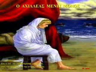 Ο ΑΧΙΛΛΕΑΣ ΜΕΝΕΙ ΜΟΝΟΣ
Είπε κι εκεί τον άφησε περίσσια χολωμένον,
οπού την ομορφόζωνην του επήραν κορασίδα.
10η ημέρα
 