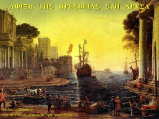 ΑΦΙΞΗ ΤΗΣ ΠΡΕΣΒΕΙΑΣ ΣΤΗ ΧΡΥΣΑ
Ωστόσο ο Οδυσσέας
πήγε στη Χρύσα φέρνοντας άγια τρανή θυσία.
10η ημέρα
 