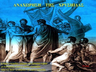 ΑΝΑΧΩΡΗΣΗ ΤΗΣ ΧΡΥΣΗΙΔΑΣ
Κι έριξε ο Ατρείδης γρήγορο στη θάλασσα καράβι
με κουπηλάτες είκοσι κι απάνω εκατόμβην
προς τον θεόν· κι ανέβασε την κόρην Χρυσηίδα.
10η ημέρα
 