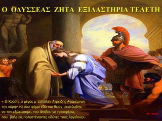 Ο ΟΔΥΣΣΕΑΣ ΖΗΤΑ ΕΞΙΛΑΣΤΗΡΙΑ ΤΕΛΕΤΗ
« Ω Χρύση, ο μέγας μ΄έστειλεν Ατρείδης Αγαμέμνων
την κόρην να σου φέρω εδώ και θείαν εκατόμβην,
να τον εξιλεώσομε, του Φοίβου να προσφέρω,
που βαλε εις πολυστένακτες οδύνες τους Αργείους».
10η ημέρα
 
