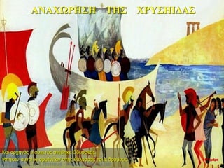 ΑΝΑΧΩΡΗΣΗ ΤΗΣ ΧΡΥΣΗΙΔΑΣ
Και αρχηγός ο συνετός ανέβηκε Οδυσσέας.
Μπήκαν αυτοί κι αρμένιζαν στης θάλασσας τους δρόμους. 10η ημέρα
 