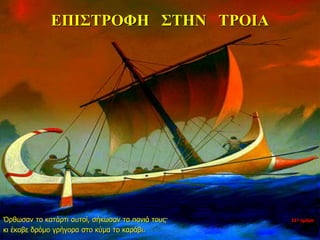 ΕΠΙΣΤΡΟΦΗ ΣΤΗΝ ΤΡΟΙΑ
Όρθωσαν το κατάρτι αυτοί, σήκωσαν τα πανιά τους·
κι έκοβε δρόμο γρήγορα στο κύμα το καράβι.
11η ημέρα
 