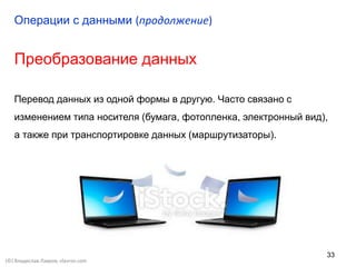 33
Преобразование данных
Перевод данных из одной формы в другую. Часто связано с
изменением типа носителя (бумага, фотопленка, электронный вид),
а также при транспортировке данных (маршрутизаторы).
Операции с данными (продолжение)
(©) Владислав Лавров, vlavrov.com
 