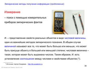 39
(©) Владислав Лавров, vlavrov.com
Измерение
– поиск с помощью измерительных
приборов эмпирических фактов
И. – представление свойств реальных объектов в виде числовой величины,
один из важнейших методов эмпирического познания. В общем случае
величиной называют все то, что может быть больше или меньше, что может
быть присуще объекту в большей или меньшей степени; числовая величина –
такая, которая может быть выражена числом. Таким образом, И. есть
установление соотношения между числами и свойствами объектов (*).
* Источник: портал Академик. http://dic.academic.ru
Эмпирические методы получения информации (продолжение)
 