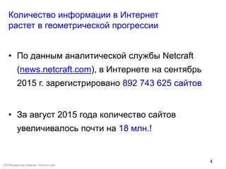 4
Количество информации в Интернет
растет в геометрической прогрессии
• По данным аналитической службы Netcraft
(news.netcraft.com), в Интернете на сентябрь
2015 г. зарегистрировано 892 743 625 сайтов
• За август 2015 года количество сайтов
увеличивалось почти на 18 млн.!
(©) Владислав Лавров, vlavrov.com
 