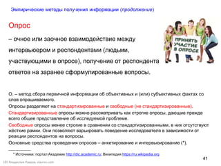 41
(©) Владислав Лавров, vlavrov.com
Опрос
– очное или заочное взаимодействие между
интервьюером и респондентами (людьми,
участвующими в опросе), получение от респондента
ответов на заранее сформулированные вопросы.
О. – метод сбора первичной информации об объективных и (или) субъективных фактах со
слов опрашиваемого.
Опросы разделяют на стандартизированные и свободные (не стандартизированные).
Стандартизированные опросы можно рассматривать как строгие опросы, дающие прежде
всего общее представление об исследуемой проблеме.
Свободные опросы менее строгие в сравнении со стандартизированными, в них отсутствуют
жёсткие рамки. Они позволяют варьировать поведение исследователя в зависимости от
реакции респондентов на вопросы.
Основные средства проведения опросов – анкетирование и интервьюирование (*).
* Источники: портал Академик http://dic.academic.ru; Википедия https://ru.wikipedia.org
Эмпирические методы получения информации (продолжение)
 