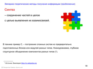 56
(©) Владислав Лавров, vlavrov.com
Синтез
– соединение частей в целое
с целью выявления их взаимосвязей.
В технике пример С. – построение сложных систем из предварительно
подготовленных блоков или модулей разных типов. Низкоуровневое, глубокое
структурное объединение компонентов разных типов (*).
* Источник: Википедия https://ru.wikipedia.org
Эмпирико-теоретические методы получения информации (продолжение)
 