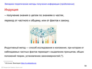 58
(©) Владислав Лавров, vlavrov.com
Индукция
– получение знания о целом по знаниям о частях,
переход от частного к общему, или от фактов к закону.
Индуктивный метод — способ исследования и изложения, при котором от
наблюдаемых частных фактов переходят к выделению принципов, общих
положений теории, установлению закономерностей (*).
* Источник: Википедия https://ru.wikipedia.org
Эмпирико-теоретические методы получения информации (продолжение)
 