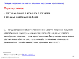 62
(©) Владислав Лавров, vlavrov.com
Моделирование
– получение знания о целом или о его частях
с помощью модели или приборов
М. – метод исследования объектов познания на их моделях; построение и изучение
моделей реально существующих предметов и явлений (инженерных устройств,
разнообразных процессов — физических, химических, биологических, социальных) и
конструируемых объектов для определения либо улучшения их характеристик,
рационализации способов их построения, управления ими и т. п. (*).
Эмпирико-теоретические методы получения информации (продолжение)
* Источник: портал Академик http://dic.academic.ru
 