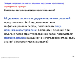 64
Модельные системы поддержки принятия решений
представляют собой вид компьютерных
информационных систем, помогающих лицу,
принимающему решение, в принятии решений при
наличии плохо структурированных задач посредством
прямого диалога с машиной с использованием данных,
знаний и математических моделей
Моделирование. Примеры.
Эмпирико-теоретические методы получения информации (продолжение)
Модельные системы поддержки принятия решений
(©) Владислав Лавров, vlavrov.com
 