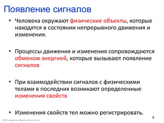 8
Появление сигналов
• Человека окружают физические объекты, которые
находятся в состоянии непрерывного движения и
изменения.
• Процессы движения и изменения сопровождаются
обменом энергией, которые вызывают появление
сигналов
• При взаимодействии сигналов с физическими
телами в последних возникают определенные
изменения свойств
• Изменения свойств тел можно регистрировать.
(©) Владислав Лавров, vlavrov.com
 