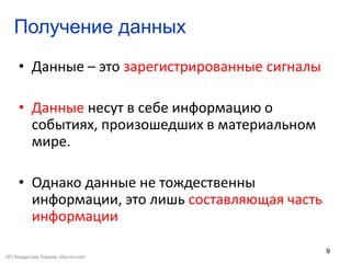 9
Получение данных
• Данные – это зарегистрированные сигналы
• Данные несут в себе информацию о
событиях, произошедших в материальном
мире.
• Однако данные не тождественны
информации, это лишь составляющая часть
информации
(©) Владислав Лавров, vlavrov.com
 