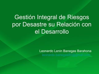 Gestión Integral de Riesgos
por Desastre su Relación con
el Desarrollo
Leonardo Lenin Banegas Barahona
leonardo.banegas80@gmail.com
 
