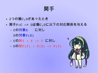 関手
● 2つの圏C,Dがあったとき
● 関手F:C ­> Dは圏C,Dに以下の対応関係を与える
– Cの対象X　　に対し
Dの対象F(X)
– Cの射f : X ­> Y に対し
– Dの射F(f) : F(X) ­> F(Y)
 