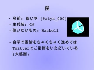 僕
・名前:   あいや (@aiya_000)
– 主兵装: C#
– 使いたいもの: Haskell
– 自学で圏論をちょくちょく進めては
Twitterでご指摘をいただいている
(大感謝)
 