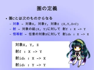 圏の定義
● 圏Cとは次のものからなる
– 対象 ­ 対象X, 対象Y, 対象Z (X,Y,Z C)∈
– 射 ­ 対象の組(X, Y)  に対して 射f : X ­> Y
– 恒等射 ­ 任意の対象X  に対して 射idX : X ­> X
対象X, Y, Z
射f : X ­> Y
射idX : X ­> X
射idY : Y ­> Y
 