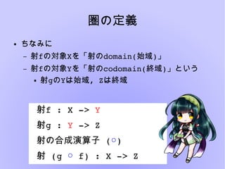 圏の定義
● ちなみに
– 射fの対象Xを「射のdomain(始域)」
– 射fの対象Yを「射のcodomain(終域)」という
● 射gのYは始域, Zは終域
射f : X ­> Y
射g : Y ­> Z
 射の合成演算子 (○)
 射 (g ○ f) : X ­> Z
 