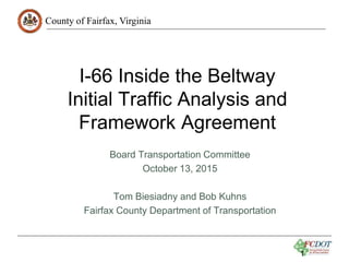 County of Fairfax, Virginia
I-66 Inside the Beltway
Initial Traffic Analysis and
Framework Agreement
Board Transportation Committee
October 13, 2015
Tom Biesiadny and Bob Kuhns
Fairfax County Department of Transportation
1
 