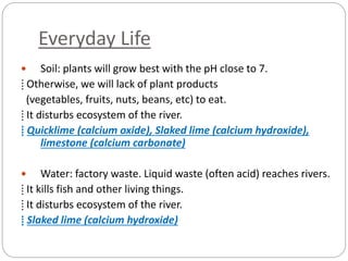 Everyday Life
 Soil: plants will grow best with the pH close to 7.
⁞ Otherwise, we will lack of plant products
(vegetables, fruits, nuts, beans, etc) to eat.
⁞ It disturbs ecosystem of the river.
⁞ Quicklime (calcium oxide), Slaked lime (calcium hydroxide),
limestone (calcium carbonate)
 Water: factory waste. Liquid waste (often acid) reaches rivers.
⁞ It kills fish and other living things.
⁞ It disturbs ecosystem of the river.
⁞ Slaked lime (calcium hydroxide)
 
