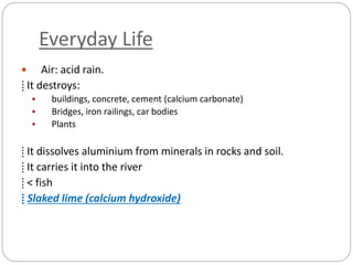 Everyday Life
 Air: acid rain.
⁞ It destroys:
 buildings, concrete, cement (calcium carbonate)
 Bridges, iron railings, car bodies
 Plants
⁞ It dissolves aluminium from minerals in rocks and soil.
⁞ It carries it into the river
⁞ < fish
⁞ Slaked lime (calcium hydroxide)
 
